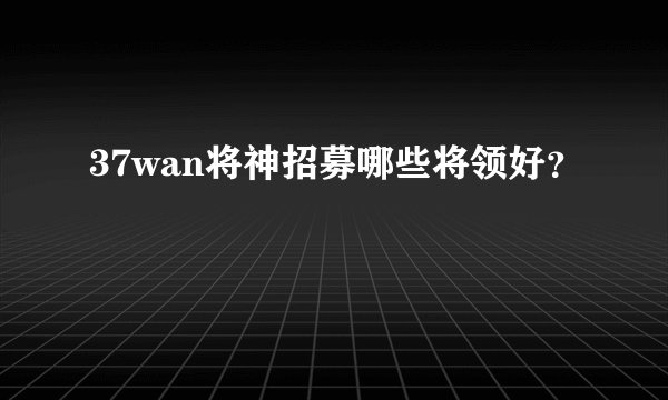 37wan将神招募哪些将领好？