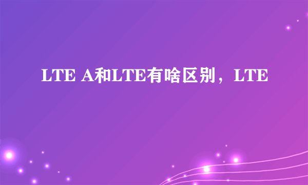 LTE A和LTE有啥区别，LTE