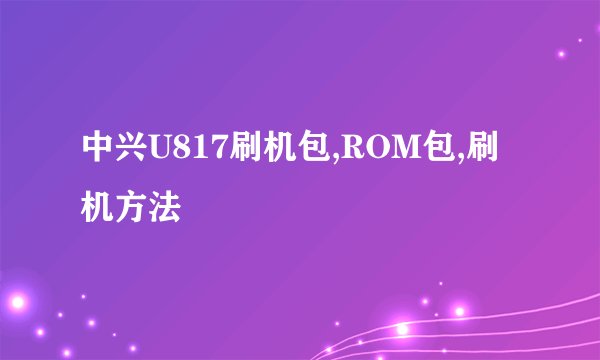 中兴U817刷机包,ROM包,刷机方法