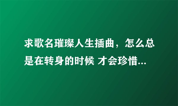 求歌名璀璨人生插曲，怎么总是在转身的时候 才会珍惜这些曾经拥有 想起和你一起走过的路口