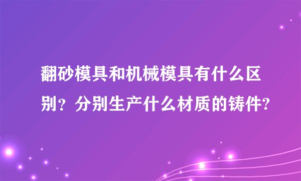 翻砂模具和机械模具有什么区别？分别生产什么材质的铸件?