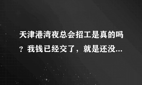天津港湾夜总会招工是真的吗？我钱已经交了，就是还没去上班，有知道的QQ345888094，我现在急着缺钱用