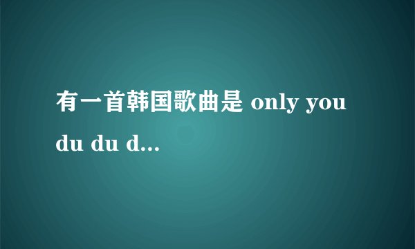 有一首韩国歌曲是 only you du du du only you du du du 蛮轻快的 是女歌手。