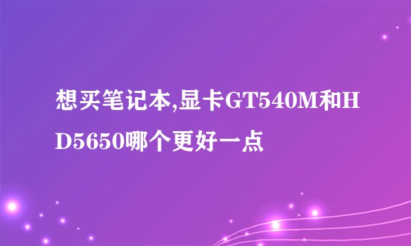 想买笔记本,显卡GT540M和HD5650哪个更好一点