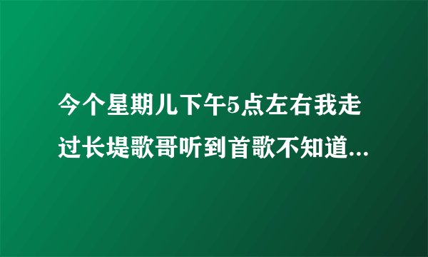 今个星期儿下午5点左右我走过长堤歌哥听到首歌不知道叫什么名？
