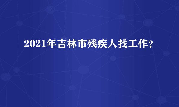2021年吉林市残疾人找工作？