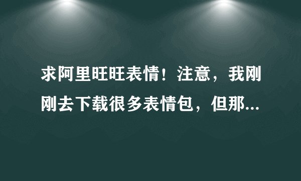 求阿里旺旺表情!注意,我刚刚去下载很多表情包,但那些都不能添加,我求的是可以用于添加旺旺的,谢谢