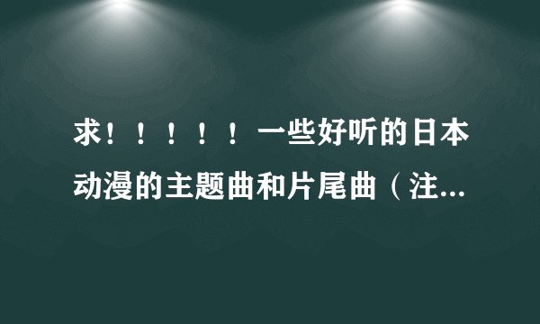 求！！！！！一些好听的日本动漫的主题曲和片尾曲（注明：片名和歌曲名）多一些哦！！！谢谢！！！！