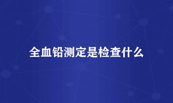 全血铅测定是检查什么