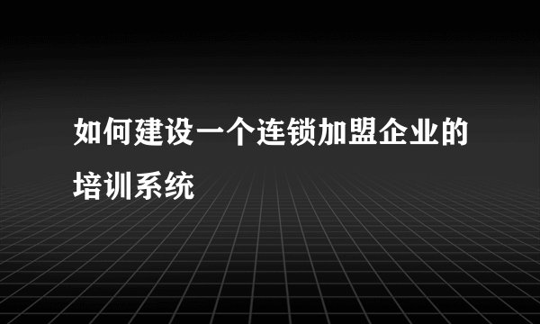 如何建设一个连锁加盟企业的培训系统