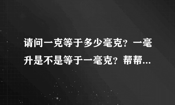 请问一克等于多少毫克？一毫升是不是等于一毫克？帮帮忙，谢谢！