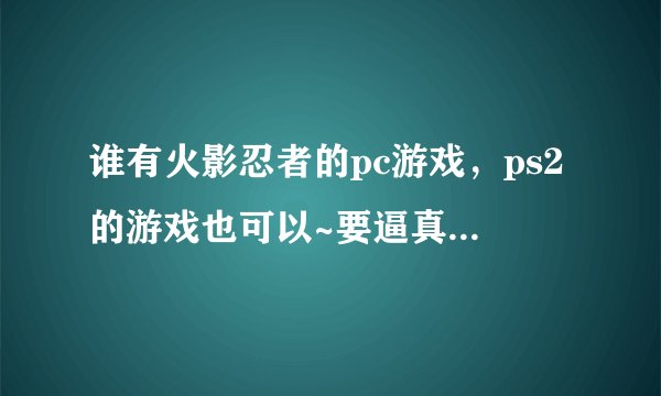 谁有火影忍者的pc游戏，ps2的游戏也可以~要逼真些的哦~