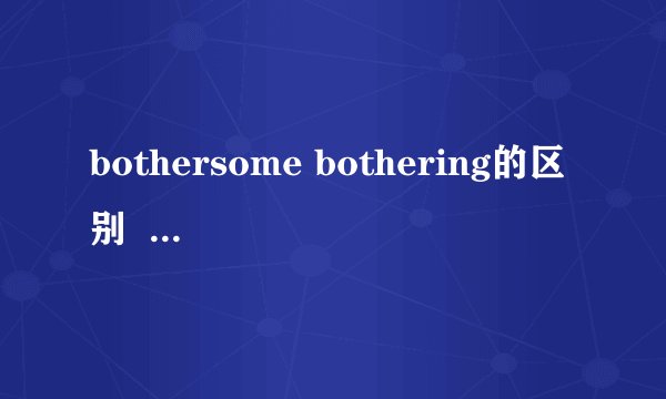 bothersome bothering的区别  两者做adj是的区别  谢谢  做adj时候的区别  不是别的  谢谢
