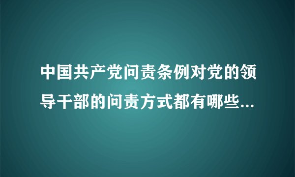 中国共产党问责条例对党的领导干部的问责方式都有哪些？如何使用