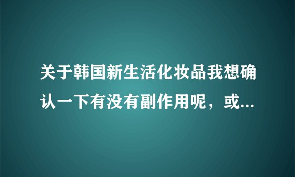 关于韩国新生活化妆品我想确认一下有没有副作用呢，或是不良的反应呢