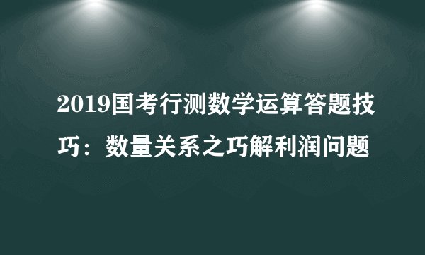 2019国考行测数学运算答题技巧：数量关系之巧解利润问题