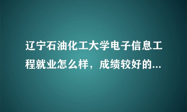 辽宁石油化工大学电子信息工程就业怎么样，成绩较好的学生工资有多高