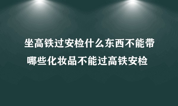 坐高铁过安检什么东西不能带 哪些化妆品不能过高铁安检
