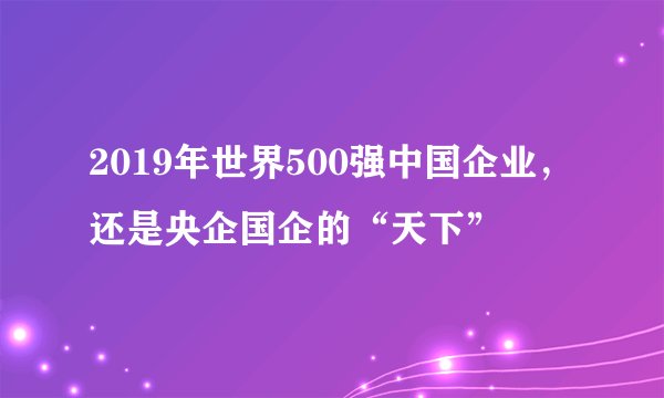 2019年世界500强中国企业，还是央企国企的“天下”