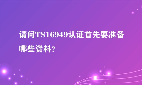 请问TS16949认证首先要准备哪些资料？