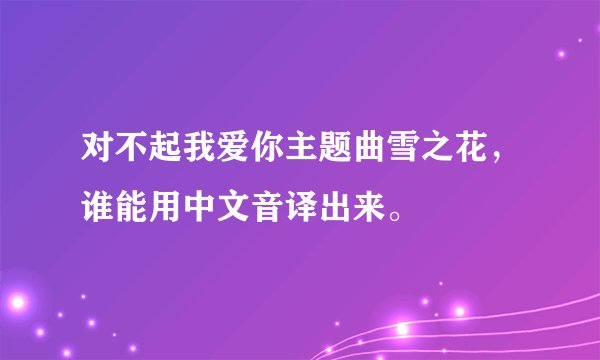 对不起我爱你主题曲雪之花，谁能用中文音译出来。