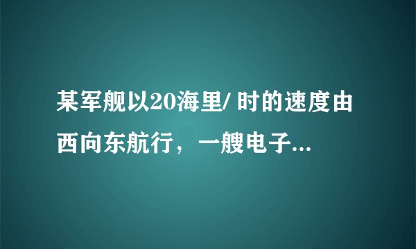 某军舰以20海里/ 时的速度由西向东航行，一艘电子侦察船以30海里/