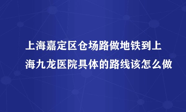 上海嘉定区仓场路做地铁到上海九龙医院具体的路线该怎么做