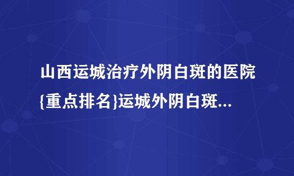 山西运城治疗外阴白斑的医院{重点排名}运城外阴白斑专科医院
