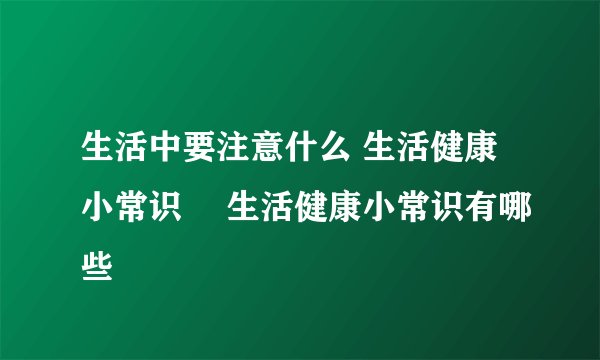 生活中要注意什么 生活健康小常识	 生活健康小常识有哪些