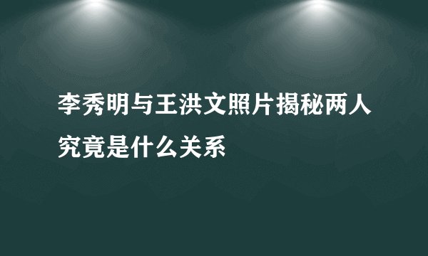 李秀明与王洪文照片揭秘两人究竟是什么关系