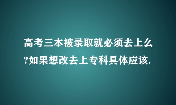 高考三本被录取就必须去上么?如果想改去上专科具体应该.