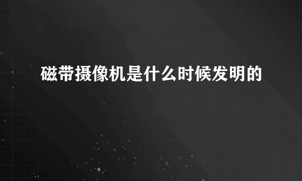 磁带摄像机是什么时候发明的