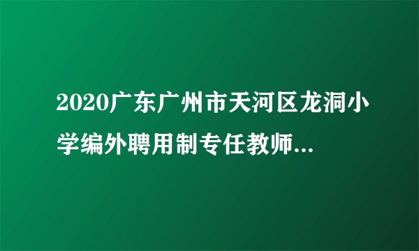 2020广东广州市天河区龙洞小学编外聘用制专任教师结构化面试成绩及试教公告（第一批）