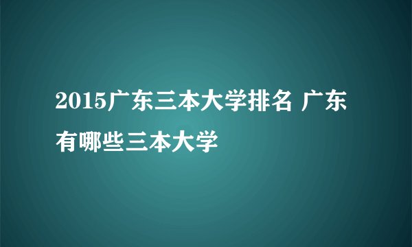 2015广东三本大学排名 广东有哪些三本大学