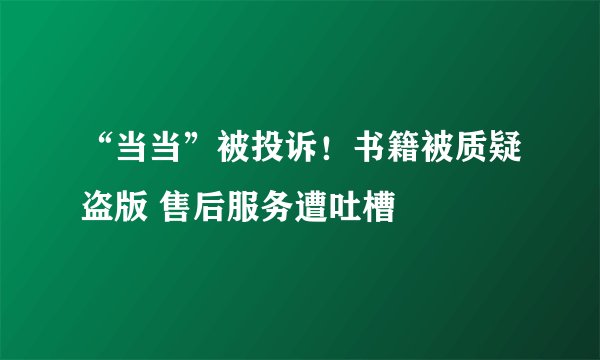 “当当”被投诉！书籍被质疑盗版 售后服务遭吐槽