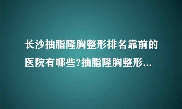 长沙抽脂隆胸整形排名靠前的医院有哪些?抽脂隆胸整形前三名推荐!