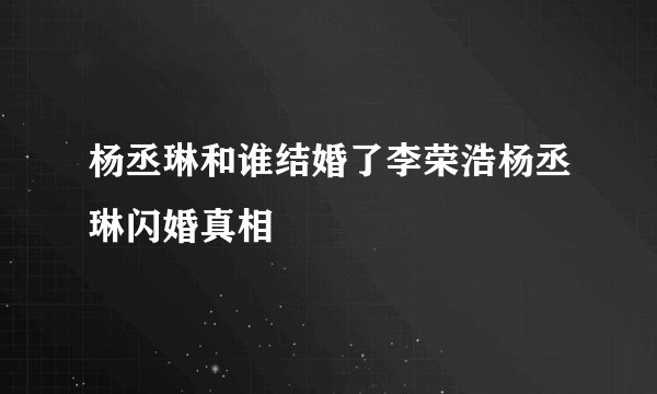 杨丞琳和谁结婚了李荣浩杨丞琳闪婚真相