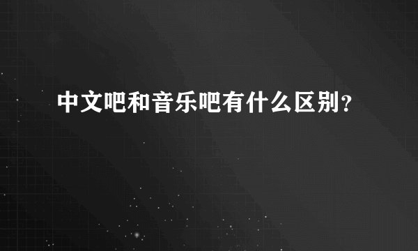 中文吧和音乐吧有什么区别？