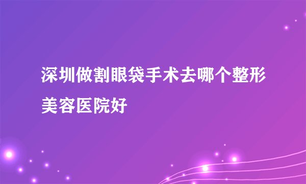 深圳做割眼袋手术去哪个整形美容医院好