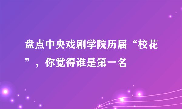 盘点中央戏剧学院历届“校花”，你觉得谁是第一名