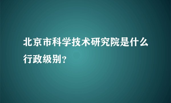 北京市科学技术研究院是什么行政级别？