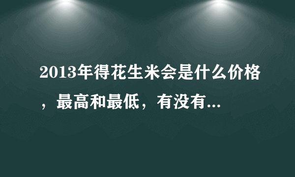 2013年得花生米会是什么价格，最高和最低，有没有高手说下，说的详细点，小弟在此谢过！