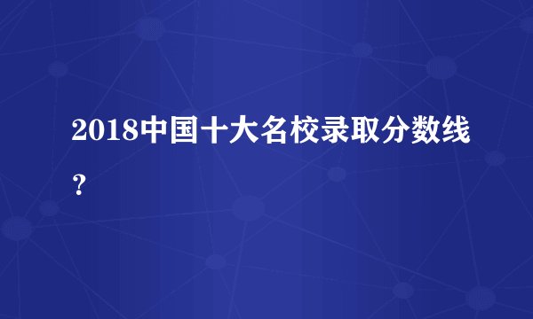 2018中国十大名校录取分数线？