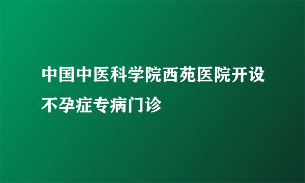 中国中医科学院西苑医院开设不孕症专病门诊