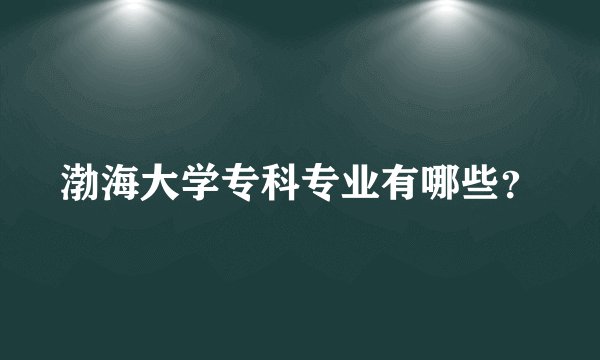 渤海大学专科专业有哪些？