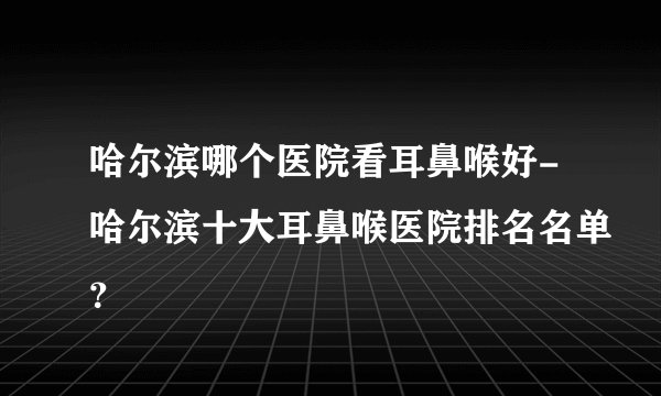 哈尔滨哪个医院看耳鼻喉好-哈尔滨十大耳鼻喉医院排名名单？