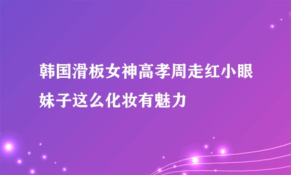 韩国滑板女神高孝周走红小眼妹子这么化妆有魅力