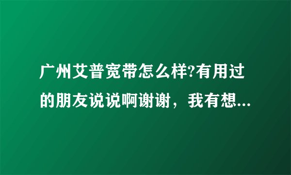 广州艾普宽带怎么样?有用过的朋友说说啊谢谢，我有想装但不知道怎样?