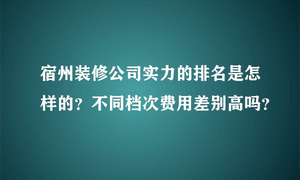宿州装修公司实力的排名是怎样的？不同档次费用差别高吗？