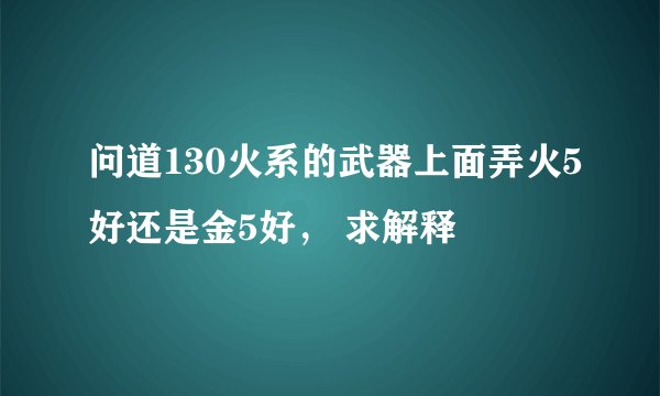 问道130火系的武器上面弄火5好还是金5好， 求解释
